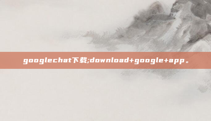 googlechat下载;download+google+app。