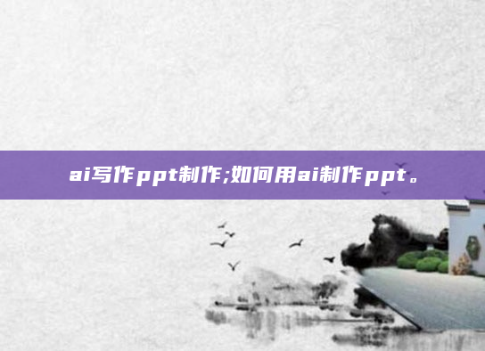 ai写作ppt制作;如何用ai制作ppt。