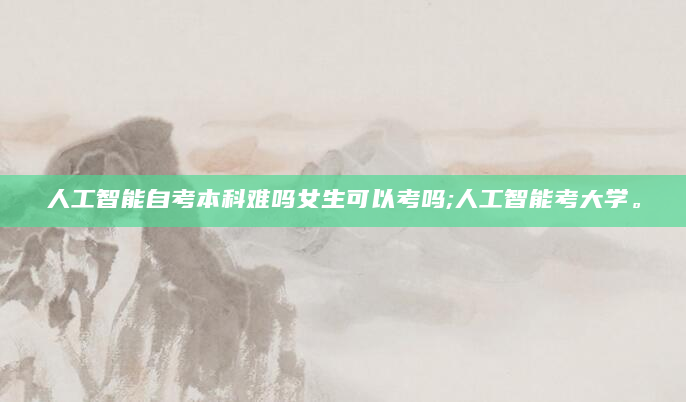 人工智能自考本科难吗女生可以考吗;人工智能考大学。