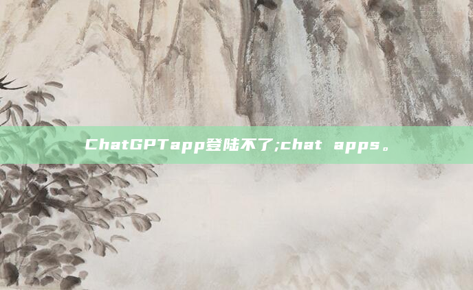 ChatGPTapp登陆不了;chat apps。