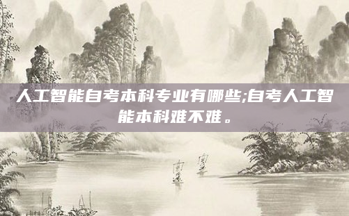人工智能自考本科专业有哪些;自考人工智能本科难不难。