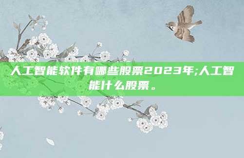 人工智能软件有哪些股票2023年;人工智能什么股票。
