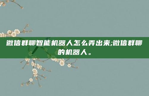微信群聊智能机器人怎么弄出来;微信群聊的机器人。