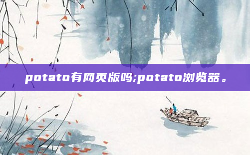potato有网页版吗;potato浏览器。