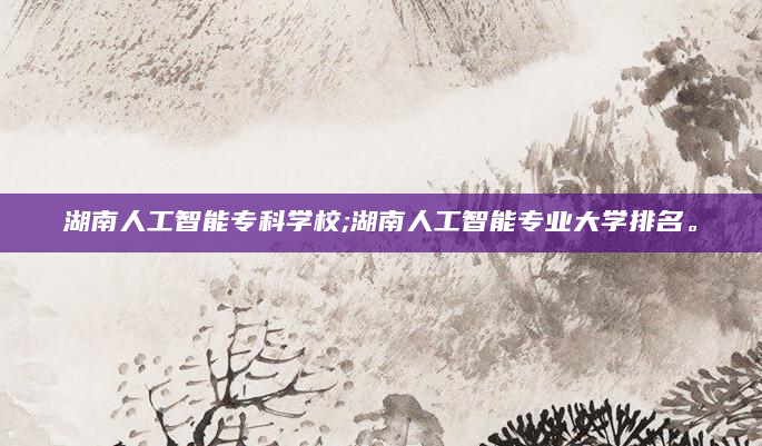 湖南人工智能专科学校;湖南人工智能专业大学排名。