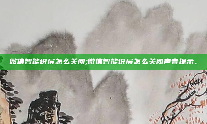 微信智能识屏怎么关闭;微信智能识屏怎么关闭声音提示。