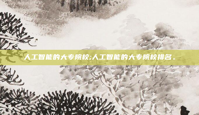 人工智能的大专院校;人工智能的大专院校排名。