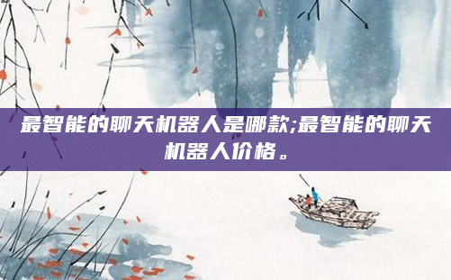 最智能的聊天机器人是哪款;最智能的聊天机器人价格。