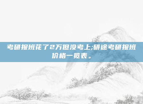考研报班花了2万但没考上;研途考研报班价格一览表。