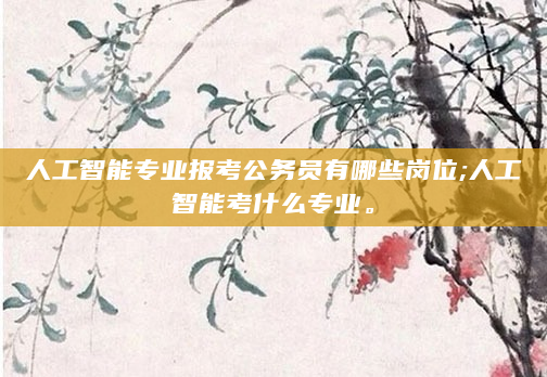 人工智能专业报考公务员有哪些岗位;人工智能考什么专业。