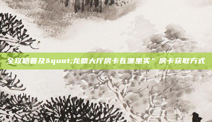 全攻略普及"龙鼎大厅房卡在哪里买”房卡获取方式