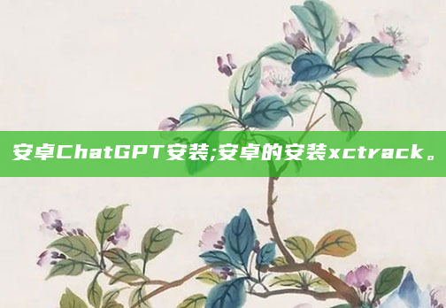 安卓ChatGPT安装;安卓的安装xctrack。