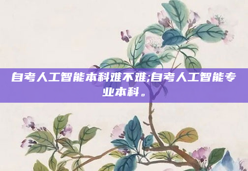 自考人工智能本科难不难;自考人工智能专业本科。