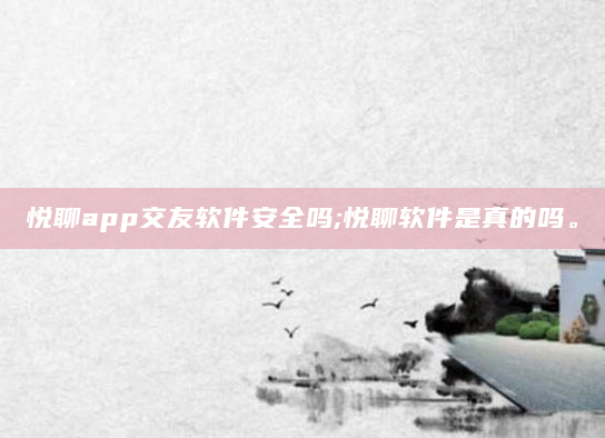 悦聊app交友软件安全吗;悦聊软件是真的吗。