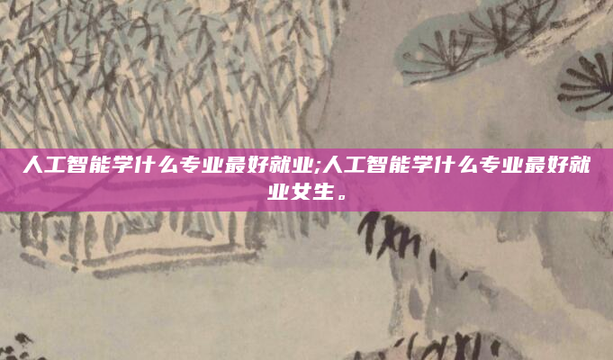 人工智能学什么专业最好就业;人工智能学什么专业最好就业女生。