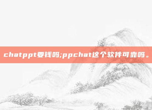 chatppt要钱吗;ppchat这个软件可靠吗。
