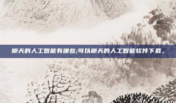 聊天的人工智能有哪些;可以聊天的人工智能软件下载。