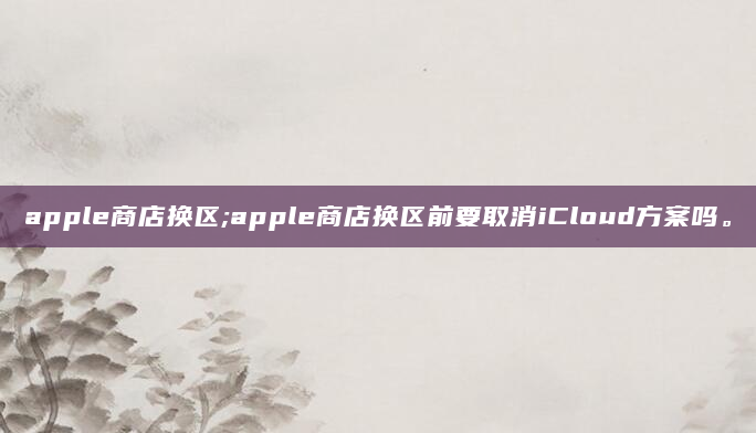 apple商店换区;apple商店换区前要取消iCloud方案吗。