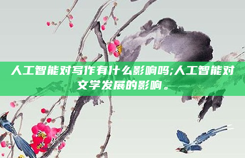 人工智能对写作有什么影响吗;人工智能对文学发展的影响。