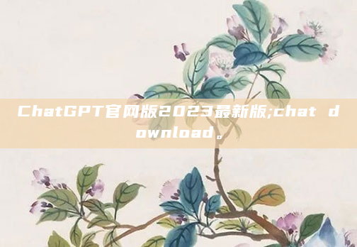 ChatGPT官网版2023最新版;chat download。