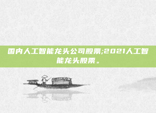 国内人工智能龙头公司股票;2021人工智能龙头股票。