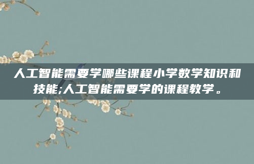 人工智能需要学哪些课程小学数学知识和技能;人工智能需要学的课程教学。