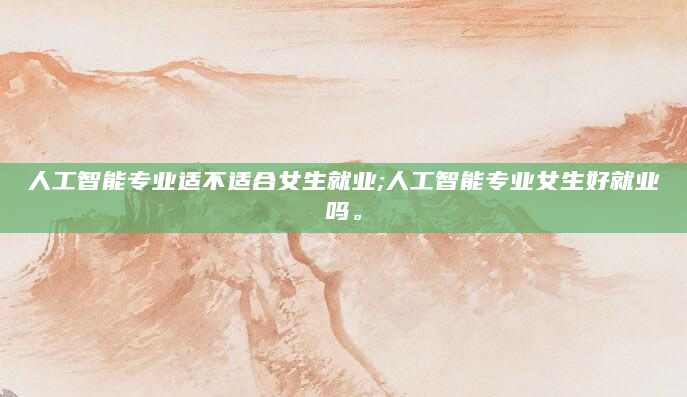 人工智能专业适不适合女生就业;人工智能专业女生好就业吗。