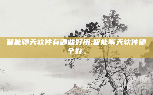 智能聊天软件有哪些好用;智能聊天软件哪个好。
