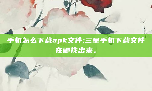 手机怎么下载apk文件;三星手机下载文件在哪找出来。