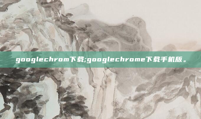 googlechrom下载;googlechrome下载手机版。