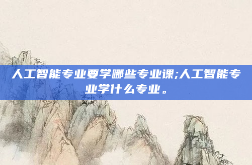 人工智能专业要学哪些专业课;人工智能专业学什么专业。
