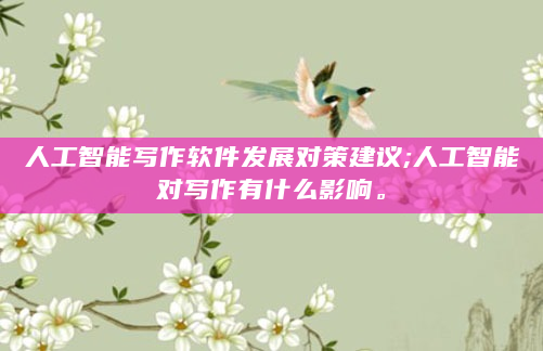 人工智能写作软件发展对策建议;人工智能对写作有什么影响。