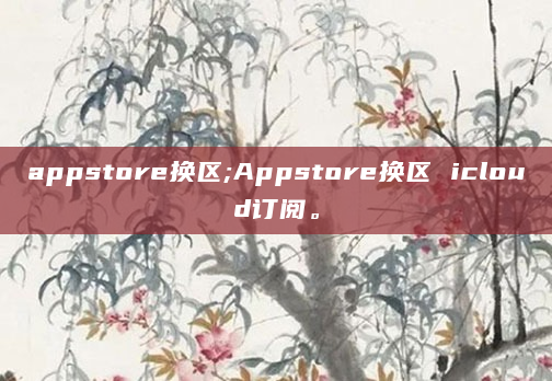 appstore换区;Appstore换区 icloud订阅。