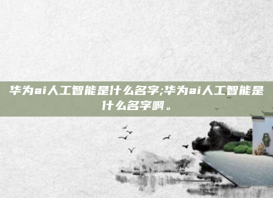 华为ai人工智能是什么名字;华为ai人工智能是什么名字啊。