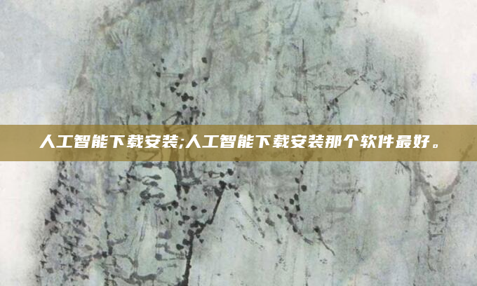 人工智能下载安装;人工智能下载安装那个软件最好。