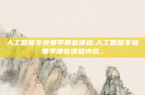 人工智能专业要学哪些课程;人工智能专业要学哪些课程内容。