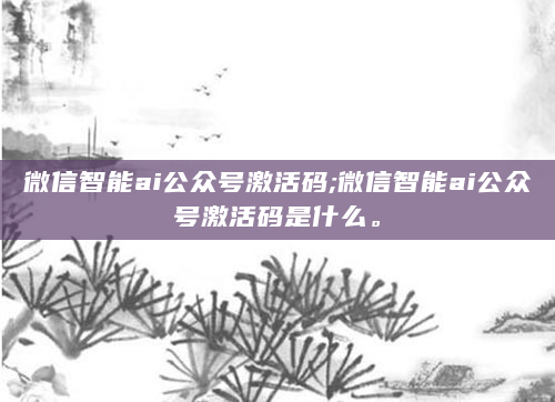 微信智能ai公众号激活码;微信智能ai公众号激活码是什么。