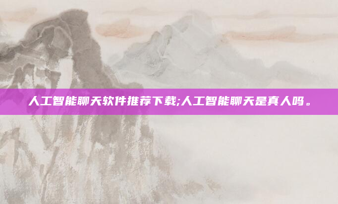 人工智能聊天软件推荐下载;人工智能聊天是真人吗。