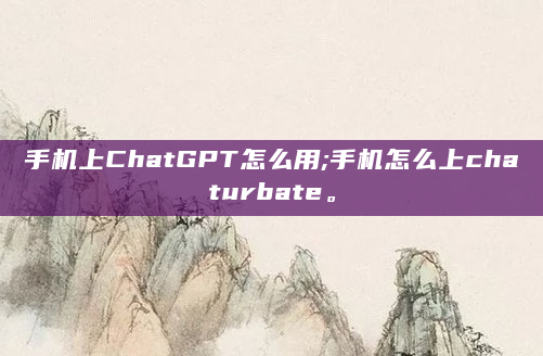 手机上ChatGPT怎么用;手机怎么上chaturbate。