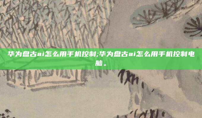 华为盘古ai怎么用手机控制;华为盘古ai怎么用手机控制电脑。