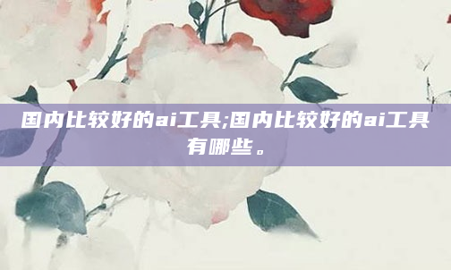 国内比较好的ai工具;国内比较好的ai工具有哪些。
