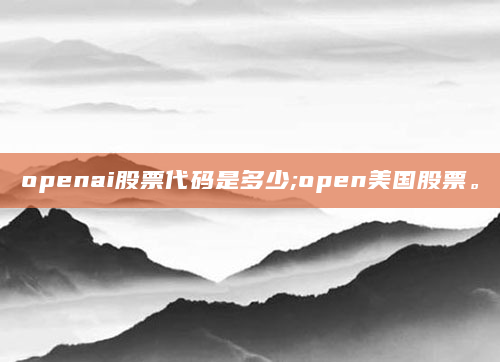 openai股票代码是多少;open美国股票。