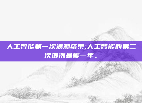 人工智能第一次浪潮结束;人工智能的第二次浪潮是哪一年。