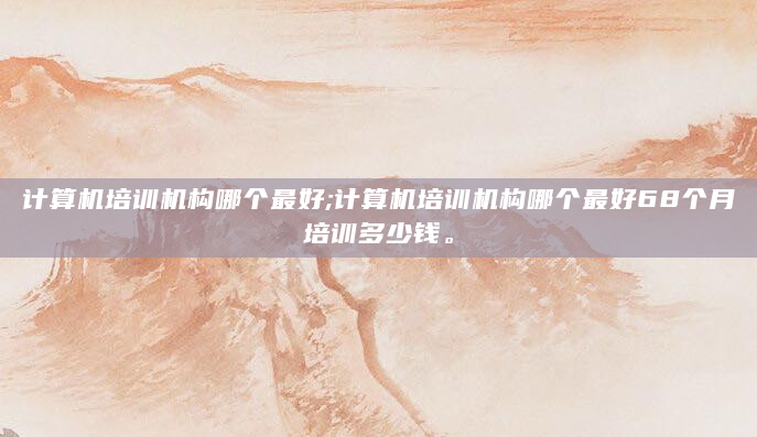 计算机培训机构哪个最好;计算机培训机构哪个最好68个月培训多少钱。