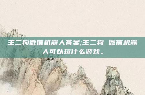 王二狗微信机器人答案;王二狗 微信机器人可以玩什么游戏。