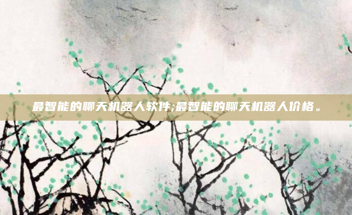 最智能的聊天机器人软件;最智能的聊天机器人价格。