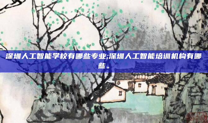 深圳人工智能学校有哪些专业;深圳人工智能培训机构有哪些。