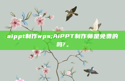 aippt制作wps;AiPPT制作师是免费的吗?。