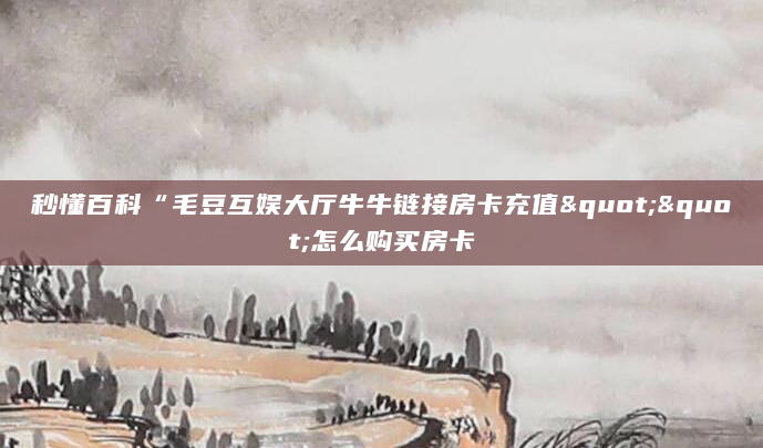 秒懂百科“毛豆互娱大厅牛牛链接房卡充值""怎么购买房卡