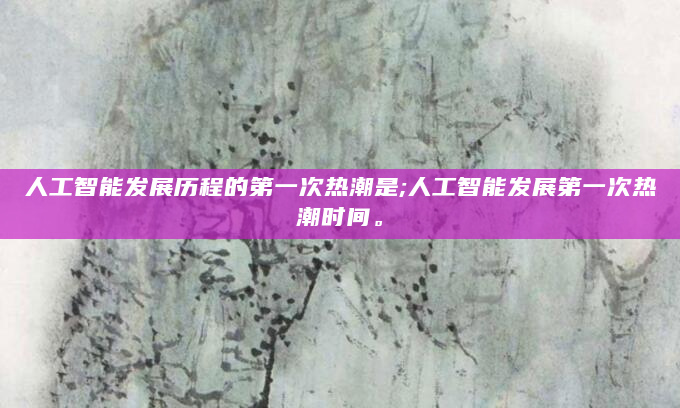 人工智能发展历程的第一次热潮是;人工智能发展第一次热潮时间。